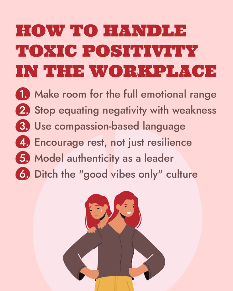 How to handle toxic positivity in the workplace: Make room for the full emotional range; stop equating negativity with weakness; use compassion-based language; encourage rest, not just resilience; model authenticity as a leader; ditch the “good vibes only” culture